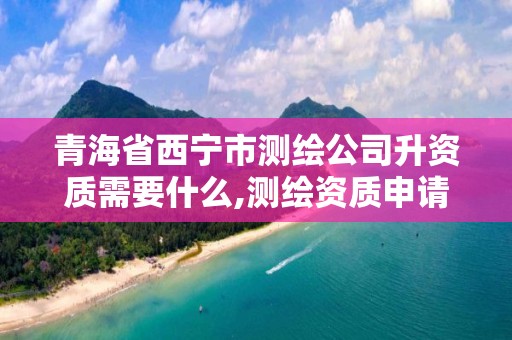 青海省西宁市测绘公司升资质需要什么,测绘资质申请流程。