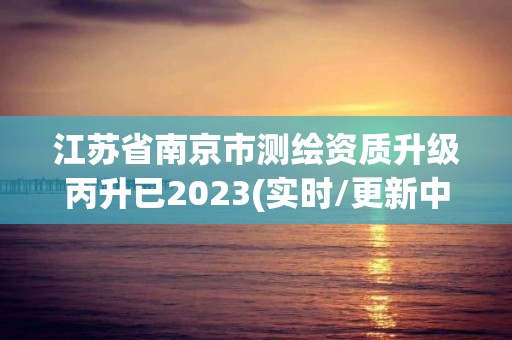 江苏省南京市测绘资质升级丙升已2023(实时/更新中)