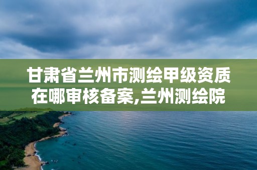 甘肃省兰州市测绘甲级资质在哪审核备案,兰州测绘院全称