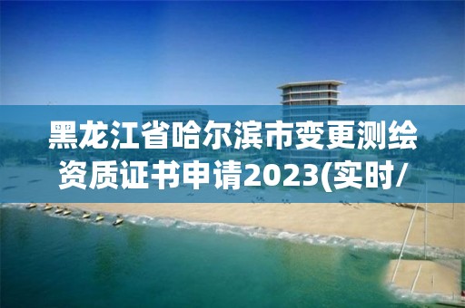 黑龙江省哈尔滨市变更测绘资质证书申请2023(实时/更新中)