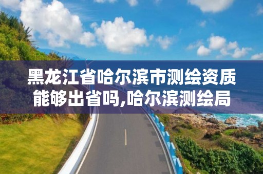 黑龙江省哈尔滨市测绘资质能够出省吗,哈尔滨测绘局怎么样