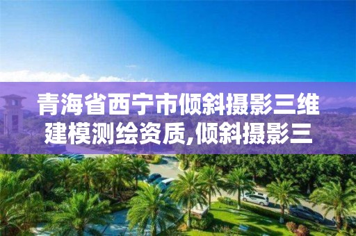 青海省西宁市倾斜摄影三维建模测绘资质,倾斜摄影三维建模需要准备哪些数据。