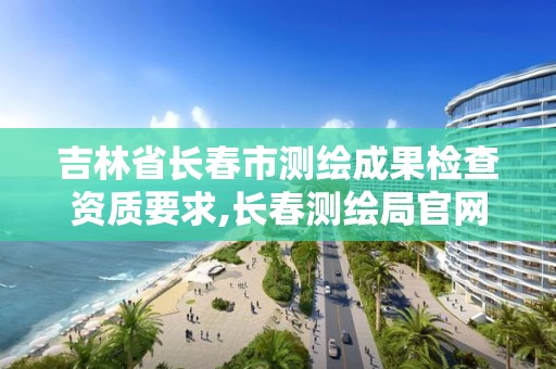 吉林省长春市测绘成果检查资质要求,长春测绘局官网。