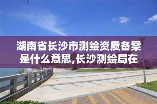 湖南省长沙市测绘资质备案是什么意思,长沙测绘局在哪。