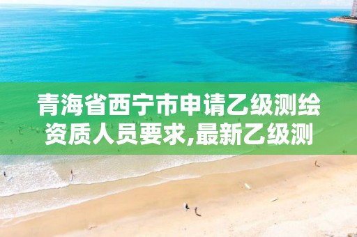 青海省西宁市申请乙级测绘资质人员要求,最新乙级测绘资质