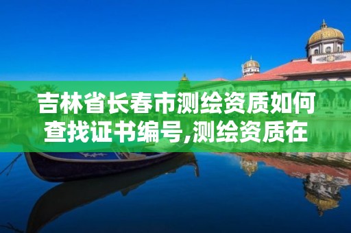 吉林省长春市测绘资质如何查找证书编号,测绘资质在哪查询。