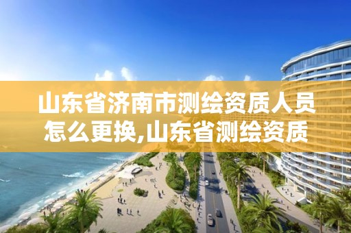 山东省济南市测绘资质人员怎么更换,山东省测绘资质专用章