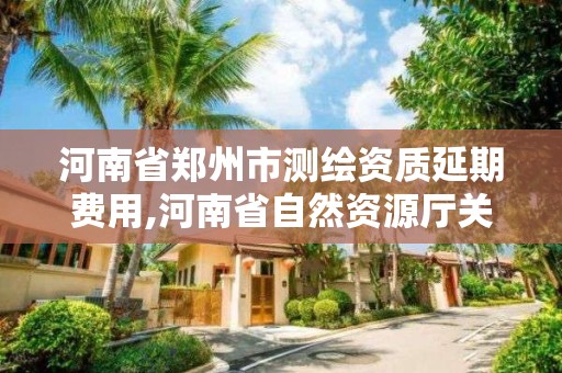 河南省郑州市测绘资质延期费用,河南省自然资源厅关于延长测绘资质证书有效期的公告