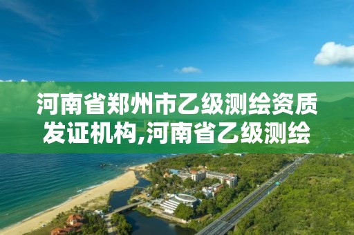 河南省郑州市乙级测绘资质发证机构,河南省乙级测绘公司有多少家