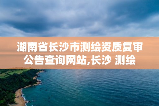 湖南省长沙市测绘资质复审公告查询网站,长沙 测绘