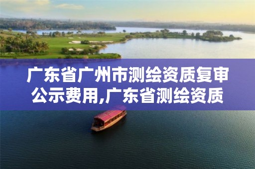 广东省广州市测绘资质复审公示费用,广东省测绘资质办理流程