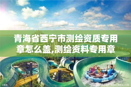 青海省西宁市测绘资质专用章怎么盖,测绘资料专用章。