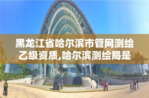 黑龙江省哈尔滨市管网测绘乙级资质,哈尔滨测绘局是干什么的