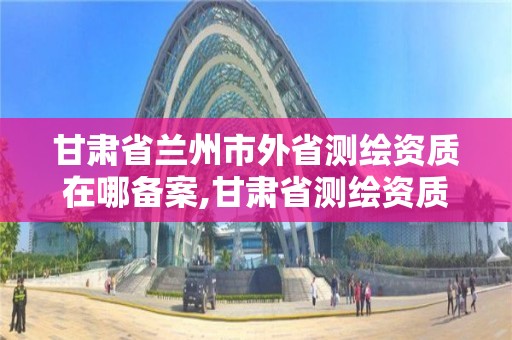 甘肃省兰州市外省测绘资质在哪备案,甘肃省测绘资质管理平台