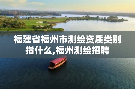 福建省福州市测绘资质类别指什么,福州测绘招聘