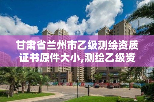 甘肃省兰州市乙级测绘资质证书原件大小,测绘乙级资质查询