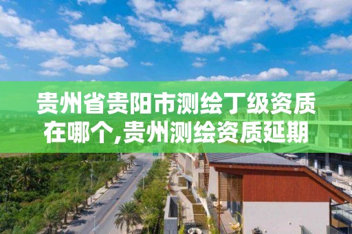 贵州省贵阳市测绘丁级资质在哪个,贵州测绘资质延期公告