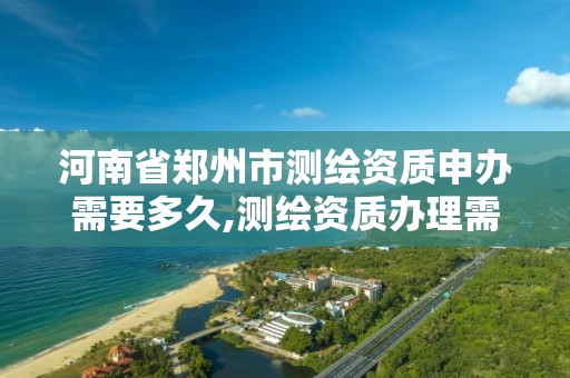 河南省郑州市测绘资质申办需要多久,测绘资质办理需要什么材料