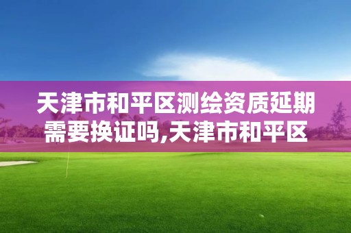 天津市和平区测绘资质延期需要换证吗,天津市和平区测绘资质延期需要换证吗多少钱