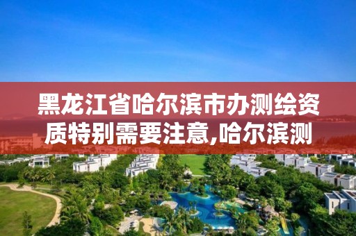 黑龙江省哈尔滨市办测绘资质特别需要注意,哈尔滨测绘局属于什么单位。