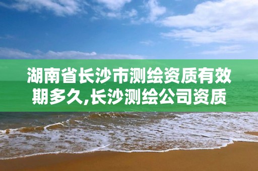 湖南省长沙市测绘资质有效期多久,长沙测绘公司资质有哪家