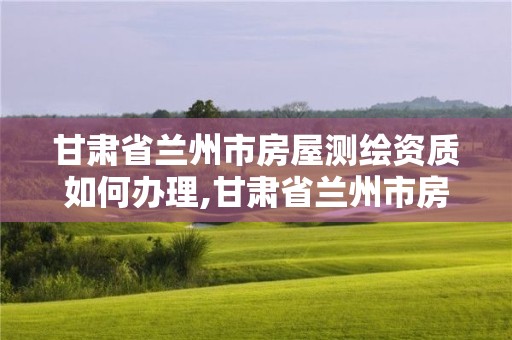 甘肃省兰州市房屋测绘资质如何办理,甘肃省兰州市房屋测绘资质如何办理的