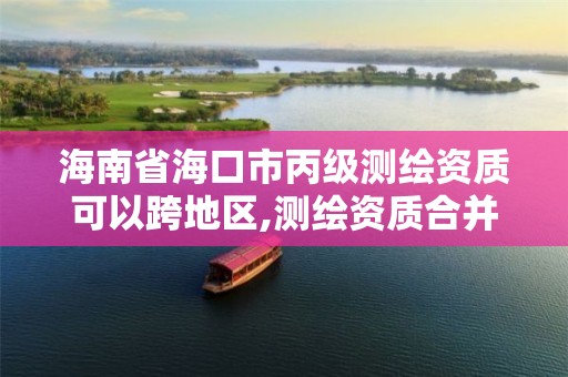 海南省海口市丙级测绘资质可以跨地区,测绘资质合并后,丙级测绘资质怎么办