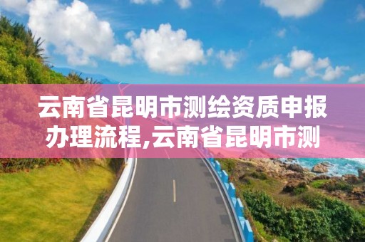 云南省昆明市测绘资质申报办理流程,云南省昆明市测绘资质申报办理流程图