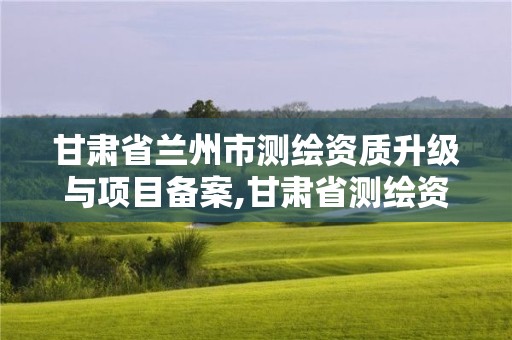 甘肃省兰州市测绘资质升级与项目备案,甘肃省测绘资质管理平台。