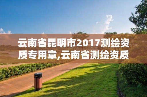 云南省昆明市2017测绘资质专用章,云南省测绘资质管理办法