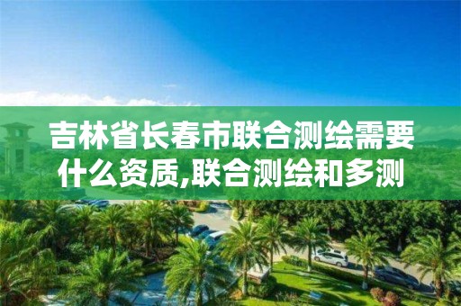 吉林省长春市联合测绘需要什么资质,联合测绘和多测合一是不是一个概念