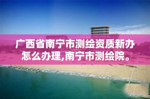 广西省南宁市测绘资质新办怎么办理,南宁市测绘院。