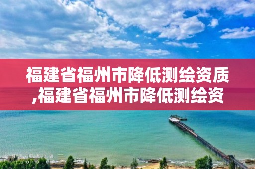 福建省福州市降低测绘资质,福建省福州市降低测绘资质的公司。