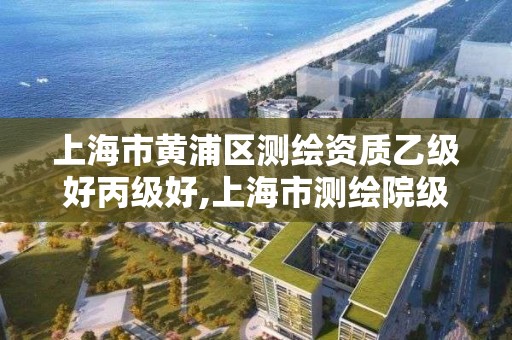 上海市黄浦区测绘资质乙级好丙级好,上海市测绘院级别