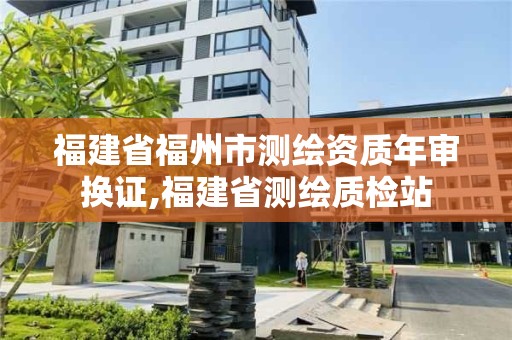 福建省福州市测绘资质年审换证,福建省测绘质检站