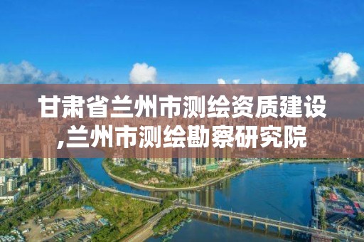 甘肃省兰州市测绘资质建设,兰州市测绘勘察研究院