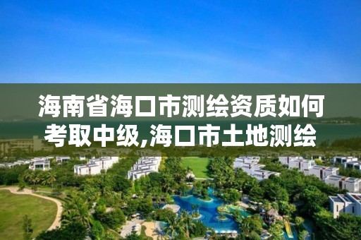 海南省海口市测绘资质如何考取中级,海口市土地测绘院待遇