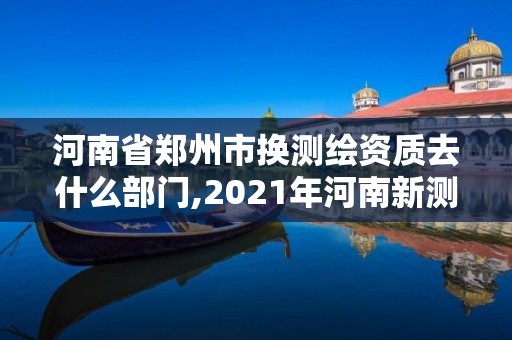 河南省郑州市换测绘资质去什么部门,2021年河南新测绘资质办理。