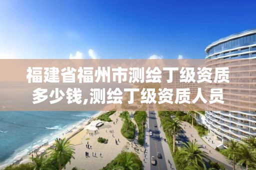 福建省福州市测绘丁级资质多少钱,测绘丁级资质人员条件