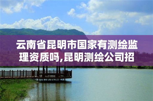 云南省昆明市国家有测绘监理资质吗,昆明测绘公司招聘信息。