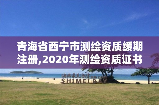 青海省西宁市测绘资质缓期注册,2020年测绘资质证书延期