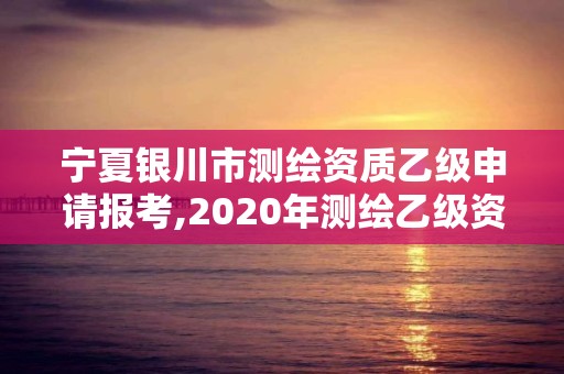 宁夏银川市测绘资质乙级申请报考,2020年测绘乙级资质申报条件