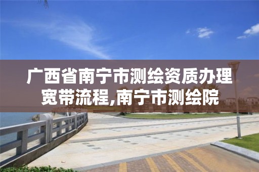 广西省南宁市测绘资质办理宽带流程,南宁市测绘院