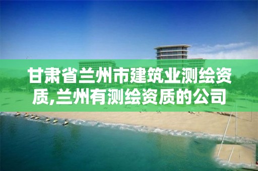 甘肃省兰州市建筑业测绘资质,兰州有测绘资质的公司有