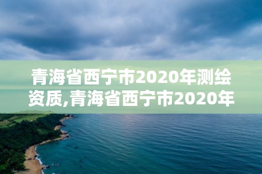 青海省西宁市2020年测绘资质,青海省西宁市2020年测绘资质证书查询