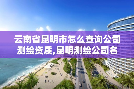 云南省昆明市怎么查询公司测绘资质,昆明测绘公司名单