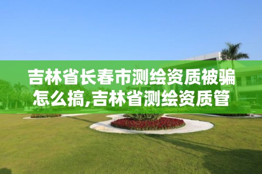 吉林省长春市测绘资质被骗怎么搞,吉林省测绘资质管理平台