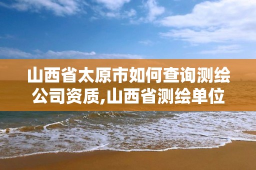 山西省太原市如何查询测绘公司资质,山西省测绘单位名单