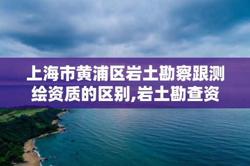 上海市黄浦区岩土勘察跟测绘资质的区别,岩土勘查资质。