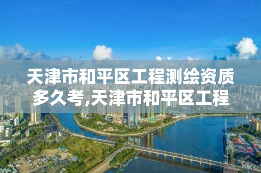 天津市和平区工程测绘资质多久考,天津市和平区工程测绘资质多久考核一次